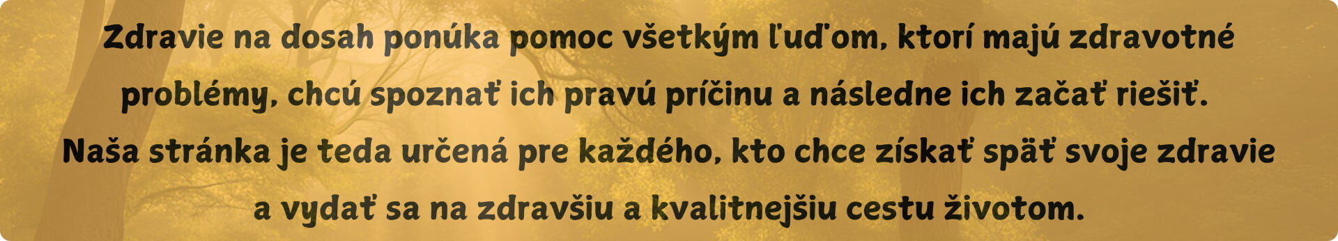 Zdravie na dosah ponúka pomoc všetkým ľuďom, ktorí majú zdravotné problémy, chcú spoznať ich pravú príčinu a následne ich začať riešiť. Naša stránka je teda určená pre každého, kto chce získať späť svoje zdravie a vydať sa na zdravšiu a kvalitnejšiu cestu